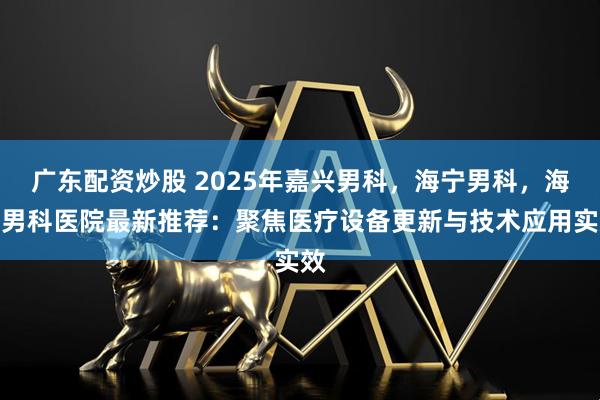 广东配资炒股 2025年嘉兴男科，海宁男科，海宁男科医院最新推荐：聚焦医疗设备更新与技术应用实效