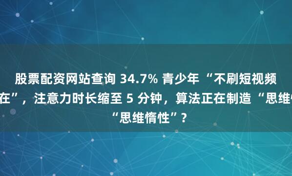 股票配资网站查询 34.7% 青少年 “不刷短视频就不自在”，注意力时长缩至 5 分钟，算法正在制造 “思维惰性”？