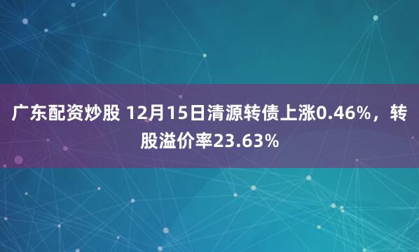 广东配资炒股 12月15日清源转债上涨0.46%，转股溢价率23.63%