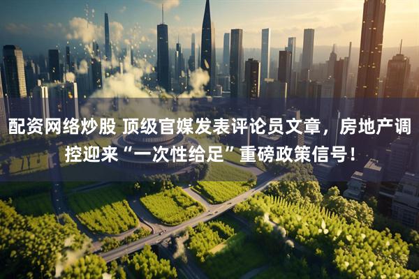 配资网络炒股 顶级官媒发表评论员文章，房地产调控迎来“一次性给足”重磅政策信号！