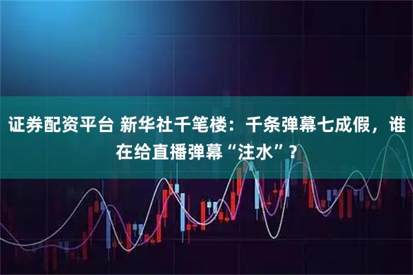 证券配资平台 新华社千笔楼：千条弹幕七成假，谁在给直播弹幕“注水”？