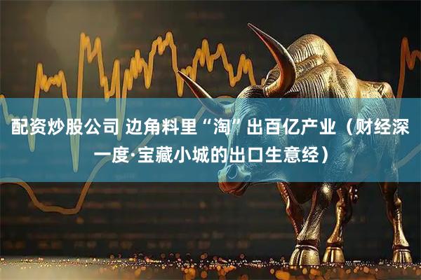 配资炒股公司 边角料里“淘”出百亿产业（财经深一度·宝藏小城的出口生意经）