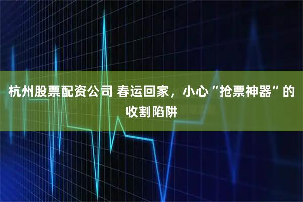杭州股票配资公司 春运回家，小心“抢票神器”的收割陷阱