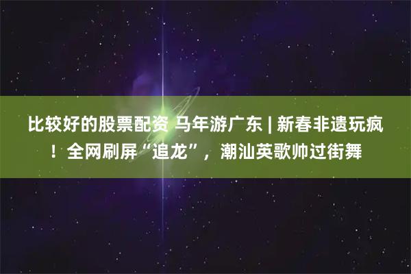 比较好的股票配资 马年游广东 | 新春非遗玩疯！全网刷屏“追龙”，潮汕英歌帅过街舞