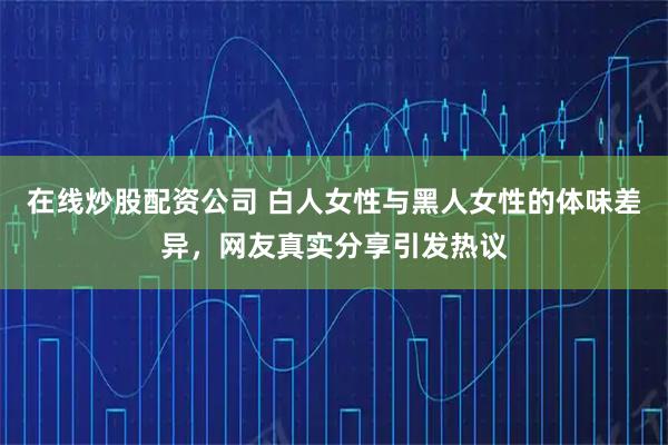 在线炒股配资公司 白人女性与黑人女性的体味差异，网友真实分享引发热议