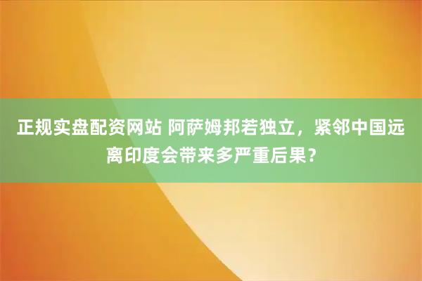 正规实盘配资网站 阿萨姆邦若独立，紧邻中国远离印度会带来多严重后果？