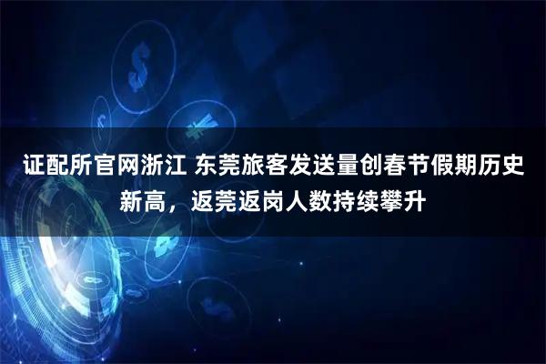 证配所官网浙江 东莞旅客发送量创春节假期历史新高，返莞返岗人数持续攀升