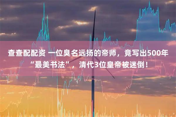 查查配配资 一位臭名远扬的帝师，竟写出500年“最美书法”，清代3位皇帝被迷倒！