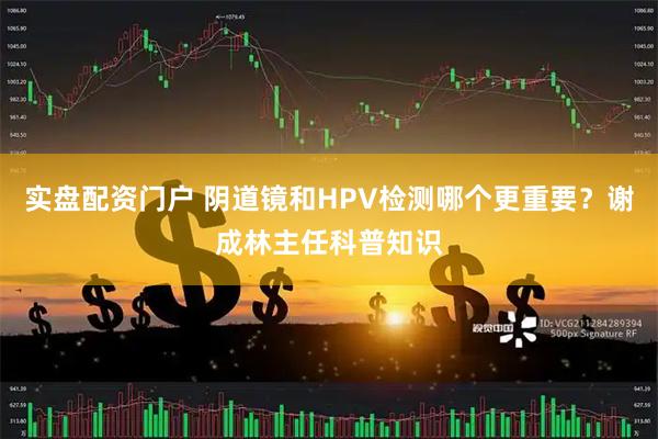 实盘配资门户 阴道镜和HPV检测哪个更重要？谢成林主任科普知识