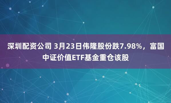 深圳配资公司 3月23日伟隆股份跌7.98%，富国中证价值ETF基金重仓该股