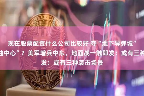 现在股票配资什么公司比较好 夺“地下导弹城”还是“石油中心”？美军增兵中东，地面战一触即发：或有三种袭击场景